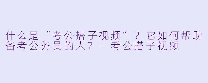 什么是“考公搭子视频”？它如何帮助备考公务员的人？-考公搭子视频