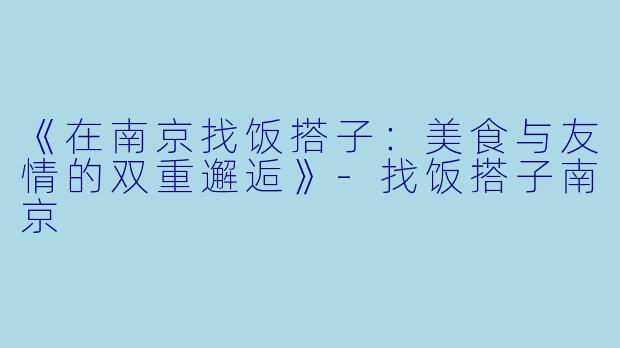 《在南京找饭搭子：美食与友情的双重邂逅》-找饭搭子南京