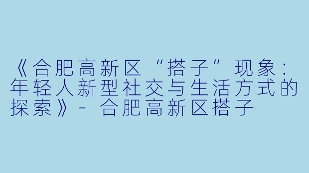 《合肥高新区“搭子”现象：年轻人新型社交与生活方式的探索》-合肥高新区搭子