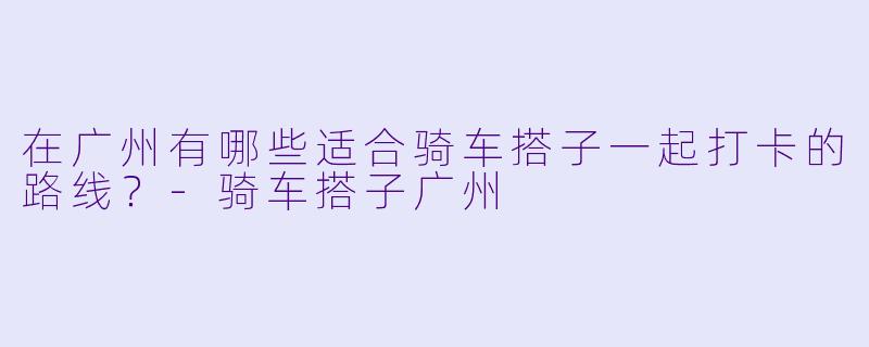在广州有哪些适合骑车搭子一起打卡的路线？-骑车搭子广州