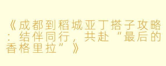 《成都到稻城亚丁搭子攻略：结伴同行，共赴“最后的香格里拉”》