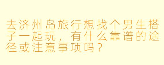 去济州岛旅行想找个男生搭子一起玩，有什么靠谱的途径或注意事项吗？