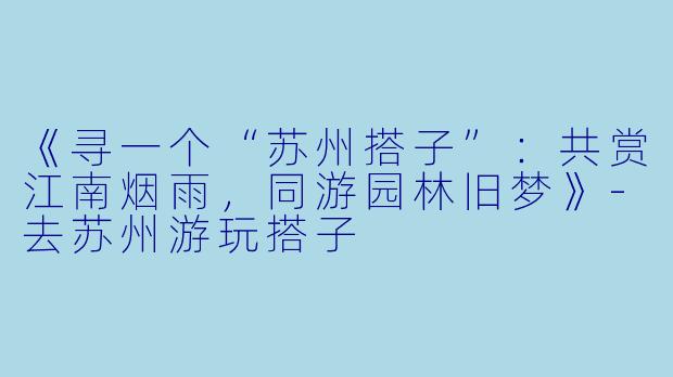 《寻一个“苏州搭子”：共赏江南烟雨，同游园林旧梦》-去苏州游玩搭子
