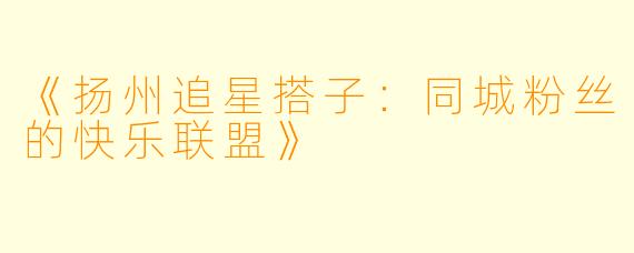 《扬州追星搭子：同城粉丝的快乐联盟》