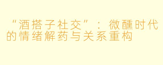 “酒搭子社交”：微醺时代的情绪解药与关系重构