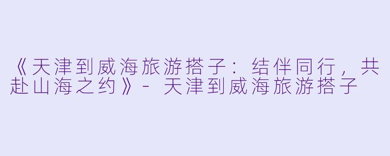 《天津到威海旅游搭子：结伴同行，共赴山海之约》-天津到威海旅游搭子