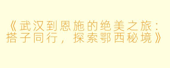 《武汉到恩施的绝美之旅:搭子同行,探索鄂西秘境》