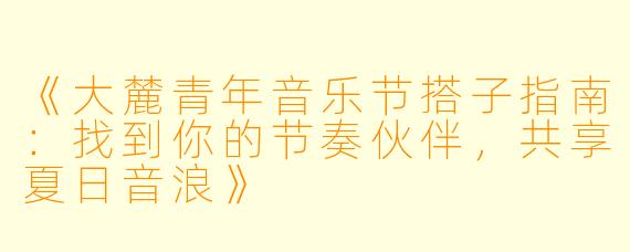 《大麓青年音乐节搭子指南：找到你的节奏伙伴，共享夏日音浪》