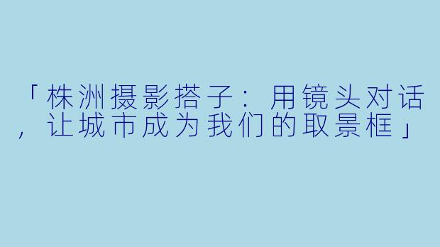 「株洲摄影搭子：用镜头对话，让城市成为我们的取景框」