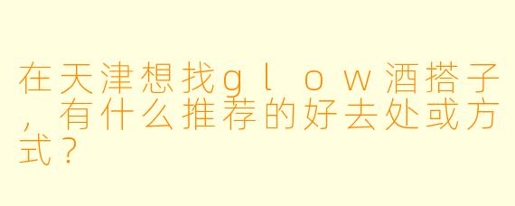 在天津想找glow酒搭子，有什么推荐的好去处或方式？