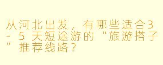 从河北出发，有哪些适合3-5天短途游的“旅游搭子”推荐线路？