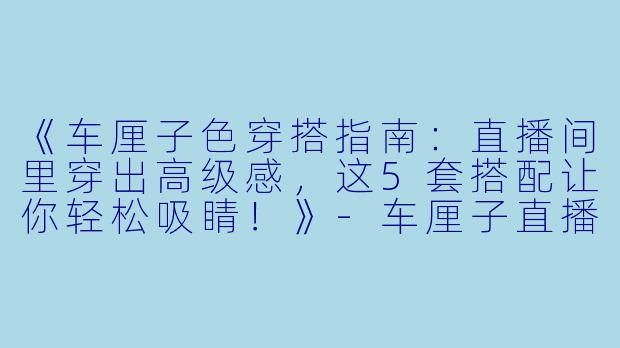 《车厘子色穿搭指南：直播间里穿出高级感，这5套搭配让你轻松吸睛！》-车厘子直播穿搭
