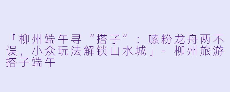 「柳州端午寻“搭子”：嗦粉龙舟两不误，小众玩法解锁山水城」-柳州旅游搭子端午