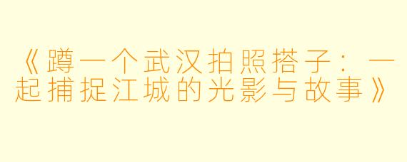 《蹲一个武汉拍照搭子：一起捕捉江城的光影与故事》