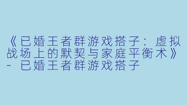 《已婚王者群游戏搭子：虚拟战场上的默契与家庭平衡术》-已婚王者群游戏搭子