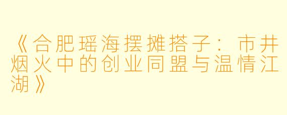 《合肥瑶海摆摊搭子：市井烟火中的创业同盟与温情江湖》