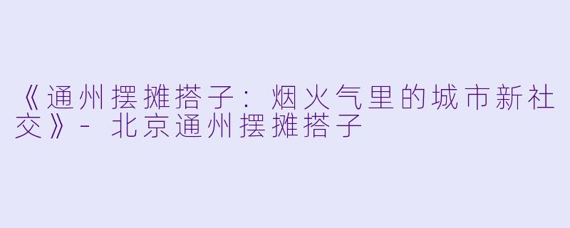 《通州摆摊搭子：烟火气里的城市新社交》-北京通州摆摊搭子