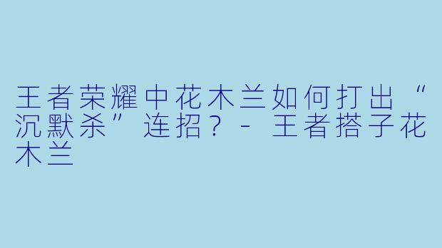 王者荣耀中花木兰如何打出“沉默杀”连招？-王者搭子花木兰