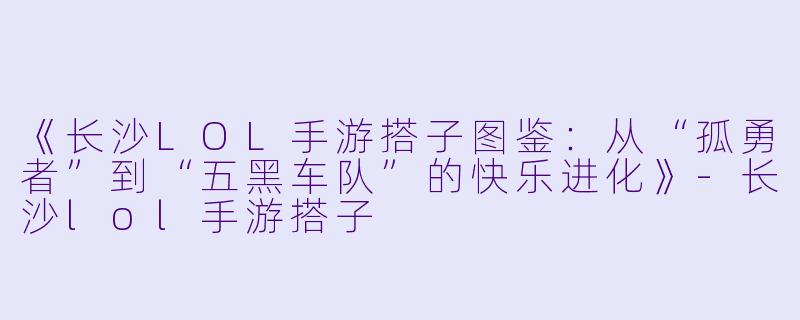 《长沙LOL手游搭子图鉴：从“孤勇者”到“五黑车队”的快乐进化》-长沙lol手游搭子