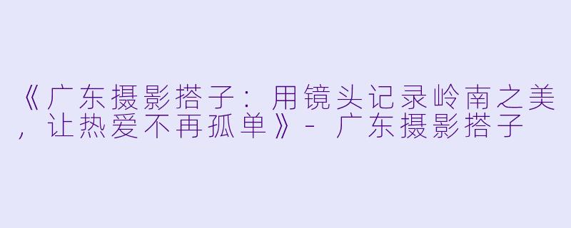 《广东摄影搭子：用镜头记录岭南之美，让热爱不再孤单》-广东摄影搭子