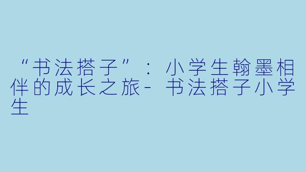 “书法搭子”：小学生翰墨相伴的成长之旅-书法搭子小学生