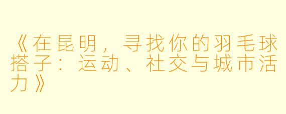 《在昆明，寻找你的羽毛球搭子：运动、社交与城市活力》