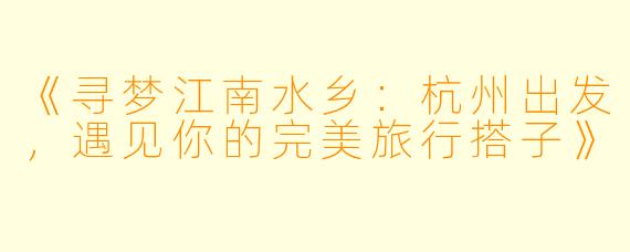 《寻梦江南水乡：杭州出发，遇见你的完美旅行搭子》