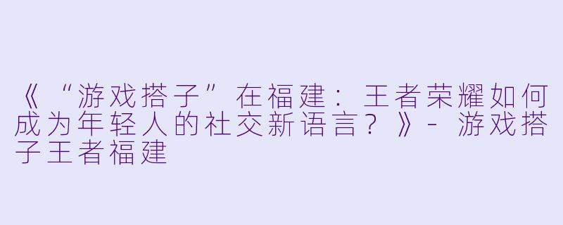 《“游戏搭子”在福建：王者荣耀如何成为年轻人的社交新语言？》-游戏搭子王者福建