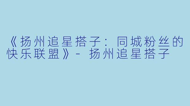 《扬州追星搭子：同城粉丝的快乐联盟》-扬州追星搭子