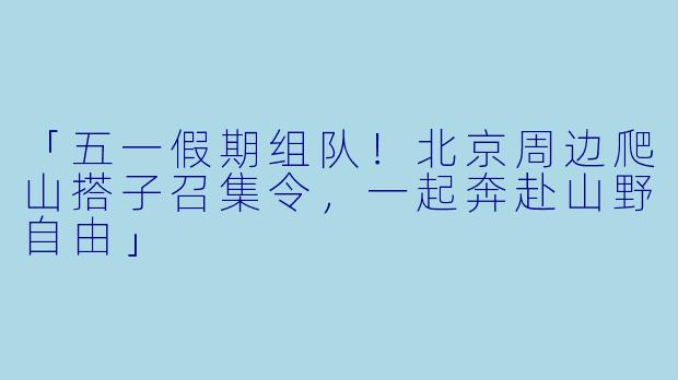 「五一假期组队！北京周边爬山搭子召集令，一起奔赴山野自由」