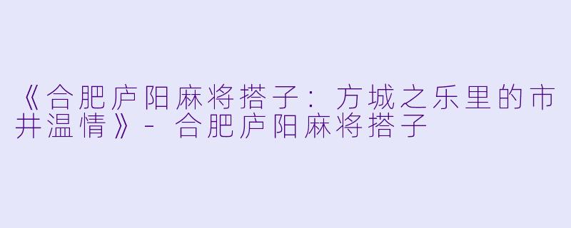 《合肥庐阳麻将搭子：方城之乐里的市井温情》-合肥庐阳麻将搭子