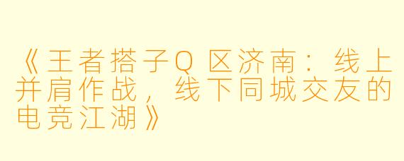 《王者搭子Q区济南：线上并肩作战，线下同城交友的电竞江湖》