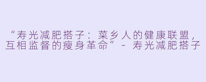 “寿光减肥搭子：菜乡人的健康联盟，互相监督的瘦身革命”-寿光减肥搭子