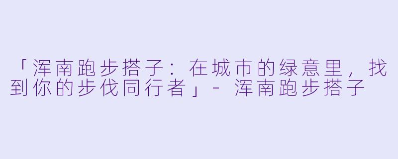 「浑南跑步搭子：在城市的绿意里，找到你的步伐同行者」-浑南跑步搭子