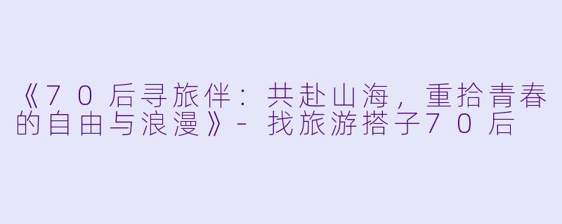 《70后寻旅伴：共赴山海，重拾青春的自由与浪漫》-找旅游搭子70后