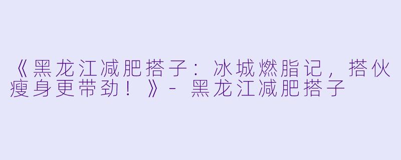 《黑龙江减肥搭子：冰城燃脂记，搭伙瘦身更带劲！》-黑龙江减肥搭子