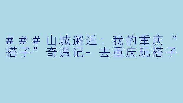 ###山城邂逅：我的重庆“搭子”奇遇记-去重庆玩搭子