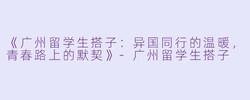 《广州留学生搭子：异国同行的温暖，青春路上的默契》-广州留学生搭子