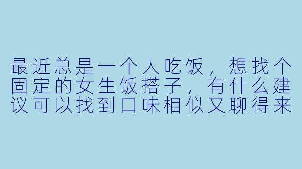最近总是一个人吃饭，想找个固定的女生饭搭子，有什么建议可以找到口味相似又聊得来的饭友呢？-女生饭搭子