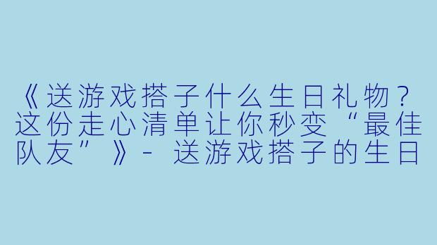 《送游戏搭子什么生日礼物？这份走心清单让你秒变“最佳队友”》-送游戏搭子的生日礼物