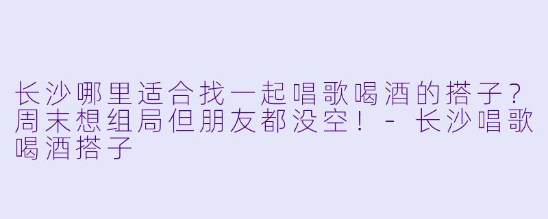 长沙哪里适合找一起唱歌喝酒的搭子？周末想组局但朋友都没空！-长沙唱歌喝酒搭子