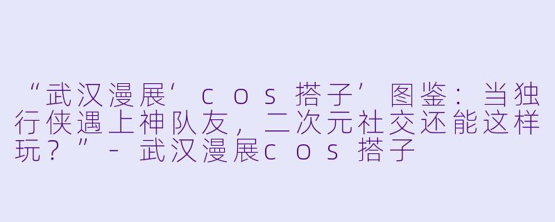 “武汉漫展‘cos搭子’图鉴：当独行侠遇上神队友，二次元社交还能这样玩？”-武汉漫展cos搭子