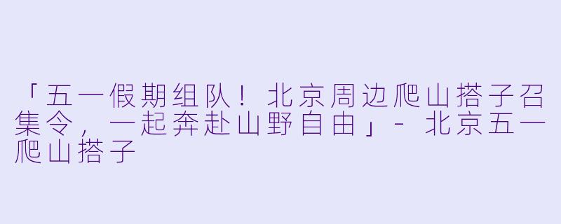 「五一假期组队！北京周边爬山搭子召集令，一起奔赴山野自由」-北京五一爬山搭子