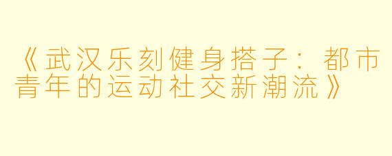 《武汉乐刻健身搭子：都市青年的运动社交新潮流》