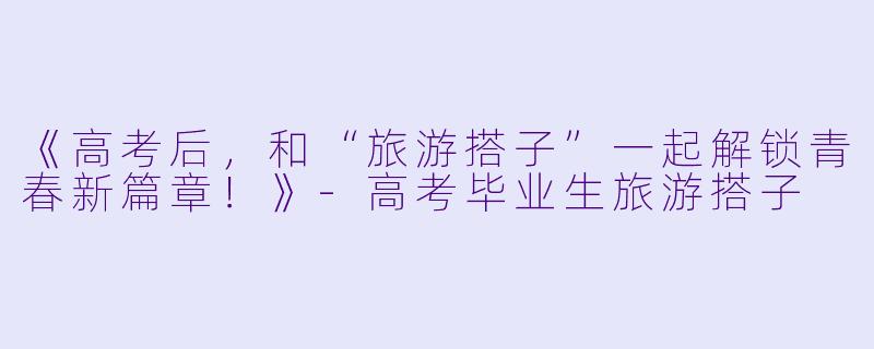 《高考后，和“旅游搭子”一起解锁青春新篇章！》-高考毕业生旅游搭子