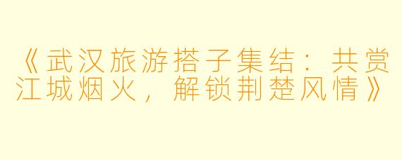 《武汉旅游搭子集结：共赏江城烟火，解锁荆楚风情》