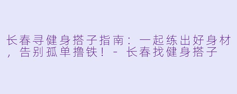 长春寻健身搭子指南：一起练出好身材，告别孤单撸铁！-长春找健身搭子