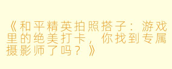 《和平精英拍照搭子：游戏里的绝美打卡，你找到专属摄影师了吗？》