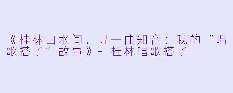 《桂林山水间，寻一曲知音：我的“唱歌搭子”故事》-桂林唱歌搭子