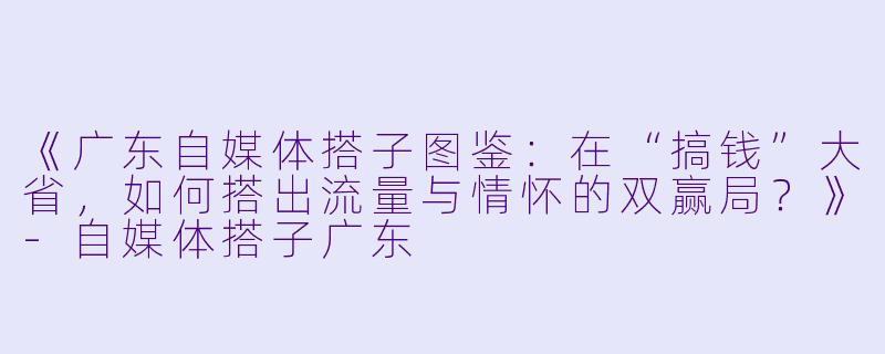 《广东自媒体搭子图鉴：在“搞钱”大省，如何搭出流量与情怀的双赢局？》-自媒体搭子广东